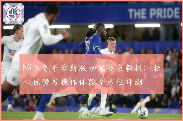 NG体育平台新版功能亮点解析：核心优势与操作体验全方位评测