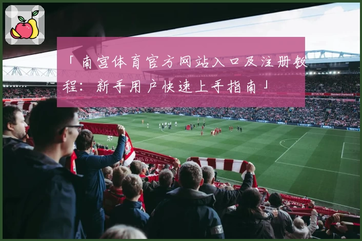 「南宫体育官方网站入口及注册教程：新手用户快速上手指南」